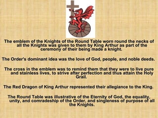 The emblem of the Knights of the Round Table worn round the necks of all the Knights was given to them by King Arthur as part of the ceremony of their being made a knight.  The Order's dominant idea was the love of God, people, and noble deeds.  The cross in the emblem was to remind them that they were to live pure and stainless lives, to strive after perfection and thus attain the Holy Grail.  The Red Dragon of King Arthur represented their allegiance to the King.  The Round Table was illustrative of the Eternity of God, the equality, unity, and comradeship of the Order, and singleness of purpose of all the Knights. 