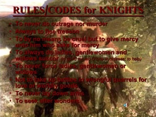 RULES/CODES for KNIGHTS To never do outrage nor murder  Always to flee treason  To by no means be cruel but to give mercy unto him who asks for mercy  To always do ladies, gentlewomen and widows succor  (to go to the aid of one in distress; to help) To never force ladies, gentlewomen or widows  Not to take up battles in wrongful quarrels for love or worldly goods  To never lay down arms  To seek after wonders  