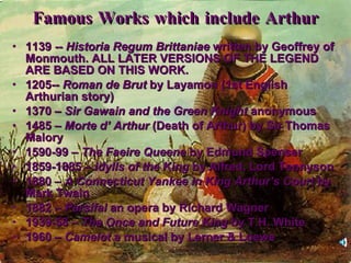 Famous Works which include Arthur 1139 --  Historia Regum Brittaniae  written by Geoffrey of Monmouth. ALL LATER VERSIONS OF THE LEGEND ARE BASED ON THIS WORK. 1205--  Roman de Brut  by Layamon (1st English Arthurian story) 1370 –  Sir Gawain and the Green Knight  anonymous 1485 –  Morte d’ Arthur  (Death of Arthur) by Sir Thomas Malory 1590-99 –  The Faeire Queene  by Edmund Spenser 1859-1885 –  Idylls of the King  by Alfred, Lord Tennyson 1880 –  A Connecticut Yankee in King Arthur’s Court  by Mark Twain 1882 –  Parsifal  an opera by Richard Wagner 1939-58 –  The Once and Future King  by T.H. White 1960 –  Camelot  a musical by Lerner & Loewe 