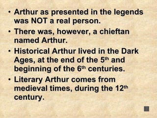Arthur as presented in the legends was NOT a real person.  There was, however, a chieftan named Arthur.  Historical Arthur lived in the Dark Ages, at the end of the 5 th  and beginning of the 6 th  centuries. Literary Arthur comes from medieval times, during the 12 th  century. 