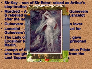 Sir Kay – son of Sir Ector; raised as Arthur’s step-brother. Mordred – Arthur’s nephew; seized Guinevere & rebelled against Arthur; killed by Lancelot after the last battle. Guinevere – Arthur’s wife; Lancelot’s lover.  Lancelot – Arthur’s chief knight & rival for Guinevere’s love. The Lady of the Lake – aka Vivienne; gave Excalibur to Arthur; enchanted & imprisoned Merlin. Joseph of Arimathea – soldier of Pontius Pilate who was given the cup (Holy Grail) from the Last Supper; settled in Glastonbury. 