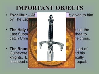IMPORTANT OBJECTS Excalibur  – Arthur’s magical sword; given to him by The Lady of the Lake. The Holy Grail  – the cup used by Christ at the Last Supper; used by Joseph of Arimathea to catch Christ’s blood when he was on the cross. The Round Table  – the table given as part of Guinevere’s dowry & used by Arthur and his knights.  Each knight’s name was magically inscribed on the table.  Everybody was equal. 