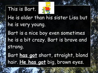 This is Bart.
He is older than his sister Lisa but
he is very young.
Bart is a nice boy even sometimes
he is a bit crazy. Bart is brave and
strong.
Bart has got short, straight, blond
hair. He has got big, brown eyes.
 