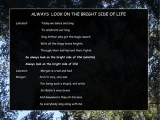 ALWAYS LOOK ON THE BRIGHT SIDE OF LIFE

Lancelot:         Today we dance and sing

                  To celebrate our king

                  King Arthur who got the magic sword

                  With all the kings brave knights

                  Through their battles and their fights

       So always look on the bright side of life! (whistle)

       Always look on the bright side of life!

Lancelot:         Morgan is cruel and bad

Morgan:          And I'm very, very sad

                  For being such a stupid, evil witch

                  Sir Robin's very brave

                 And Gwynevere they all did save

                 So everybody sing along with me
 