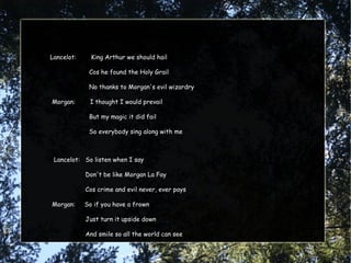 Lancelot:     King Arthur we should hail

             Cos he found the Holy Grail

             No thanks to Morgan's evil wizardry

Morgan:      I thought I would prevail

             But my magic it did fail

             So everybody sing along with me



 Lancelot: So listen when I say

            Don't be like Morgan La Fay

            Cos crime and evil never, ever pays

Morgan:     So if you have a frown

            Just turn it upside down

            And smile so all the world can see
 
