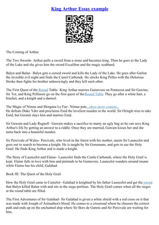 King Arthur Essay example
The Coming of Arthur
The Two Swords– Arthur pulls a sword from a stone and becomes king. Then he goes to the Lady
of the Lake and she gives him the sword Excalibur and the magic scabbard.
Balyn and Balan– Balyn gets a cursed sword and kills the Lady of the Lake. He goes after Garlon
the invisible evil night and finds the Castel Carbonek. He stricks King Pelles with the Dolorous
Stroke then fights his brother unknowingly and they kill each other.
The First Quest of the Round Table– King Arthur marries Guinevere on Pentecost and Sir Gawine,
Sir Tor, and King Pellinore go on the first quest of theRound Table. They go after a white hart, a
brachet, and a knight and a damsel.
The Magic of Nimue and Morgana Le Fae– Nimue puts...show more content...
He defeats Duke Yder and proclaims Enid the loveliest maiden in the world. Sir Oringle tries to take
Enid, but Geraint slays him and marries Enid.
Sir Gawain and Lady Ragnell– Gawain makes a sacrifice to marry an ugly hag so he can save King
Arthur's life by getting an answer to a riddle. Once they are married, Gawain kisses her and she
turns back into a beautiful maiden.
Sir Percivale of Wales– Percivale, who lived in the forest with his mother, meets Sir Launcelot and
goes out in search to become a knight. He is taught by Sir Gonemans, and gets to see the Holy
Grail. He finds King Arthur and is made a knight.
The Story of Launcelot and Elaine– Launcelot finds the Castle Carbonek, where the Holy Grail is
kept. Elaine falls in love with him and pretends to be Guinevere. Launcelot wanders around insane
while Elaine has his child, Galahad.
Book III: The Quest of the Holy Grail
How the Holy Grail came to Camelot– Galahad is knighted by his father Launcelot and get the sword
that Balyn killed Balan with and sits in the siege perilous. The Holy Grail comes when all the sieges
at the round table are filled.
The First Adventures of Sir Galahad– Sir Galahad is given a white shield with a red cross on it that
was made with Joseph of Arimathea's blood. He comes to a crossroad where he chooses the correct
path and ends up on the enchanted ship where Sir Bors de Gannis and Sir Percivale are waiting for
him.
 