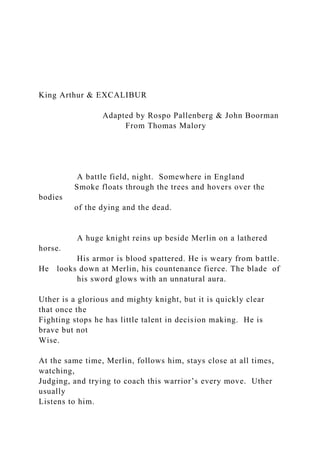 King Arthur & EXCALIBUR
Adapted by Rospo Pallenberg & John Boorman
From Thomas Malory
A battle field, night. Somewhere in England
Smoke floats through the trees and hovers over the
bodies
of the dying and the dead.
A huge knight reins up beside Merlin on a lathered
horse.
His armor is blood spattered. He is weary from battle.
He looks down at Merlin, his countenance fierce. The blade of
his sword glows with an unnatural aura.
Uther is a glorious and mighty knight, but it is quickly clear
that once the
Fighting stops he has little talent in decision making. He is
brave but not
Wise.
At the same time, Merlin, follows him, stays close at all times,
watching,
Judging, and trying to coach this warrior’s every move. Uther
usually
Listens to him.
 