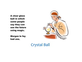 30/01/13




A clear glass
ball in which
some people
say they can
see the future
using magic.

Morgan le fay
had one.


                 Crystal Ball
 
