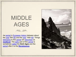 MIDDLE
AGES
the period in European history between about
the year 500 AD and the year 1500 AD. Things
belonging to this period are described as
medieval. The early part of this period is
sometimes called the Dark Ages and the
period after it is the Renaissance.
 