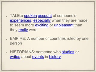 TALE:a spoken account of someone’s
experiences, especially when they are made
to seem more exciting or unpleasant than
they really were
EMPIRE: A number of countries ruled by one
person
HISTORIANS: someone who studies or
writes about events in history
 
