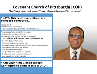 Covenant Church of Pittsburgh(CCOP)
*Don’t representtheir name “There is Broken Covenant” In the House*
*NOTE: This is why our children are
dying and being killed…
Hosea 4:6-9
New International Version (NIV)
6
my people are destroyed from lack of knowledge.
“Because you have rejected knowledge,
I also reject you as my priests;
because you have ignored the law of your God,
>>>>I also will ignore your children<<<<.
7 The more priests there were,
the more they sinned against me;
they exchanged their glorious God[a] for something disgraceful.
8 They feed on the sins of my people
and relish their wickedness.
9
And it will be: Like people, like priests.
I will punish both of them for their ways
and repay them for their deeds.
*Ask your King Bishop Joseph
Garlington to explain this WORD…
 