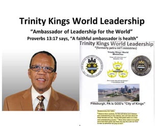 Trinity Kings World Leadership
“Ambassador of Leadership for the World”
Proverbs 13:17 says, “A faithful ambassador is health”
 