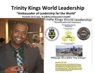 Trinity Kings World Leadership
“Ambassador of Leadership for the World”
Proverbs 13:17 says, “A faithful ambassadoris health”
 