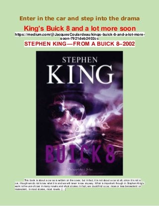 Enter in the car and step into the drama
King’s Buick 8 and a lot more soon
https://medium.com/@JacquesCoulardeau/kings-buick-8-and-a-lot-more-
soon-7921deb2402cc
STEPHEN KING — FROM A BUICK 8–2002
This book is about a car as is written on the cover, but in fact, it is not about a car at all, since it is not a
car, though we do not know what it is and we will never know anyway. What is important though in Stephen King’s
work is the use of cars in many novels and short stories. In fact, we could find a car, more or less benevolent or
malevolent, in most stories, most novels. […]
 