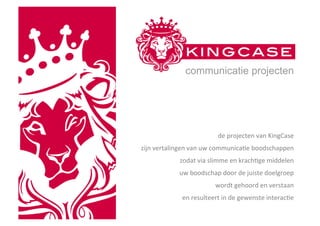communicatie projecten




                                     de	
  projecten	
  van	
  KingCase	
  	
  
zijn	
  vertalingen	
  van	
  uw	
  communica7e	
  boodschappen	
  
                	
  zodat	
  via	
  slimme	
  en	
  krach7ge	
  middelen	
  	
  
                uw	
  boodschap	
  door	
  de	
  juiste	
  doelgroep	
  	
  
                                    wordt	
  gehoord	
  en	
  verstaan	
  	
  
                  en	
  resulteert	
  in	
  de	
  gewenste	
  interac7e	
  
 