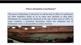 What is dissolution of parliament?
The power of dissolution is the power to end the term of office of a parliament
(or other legislative body) so as to cause new elections to take place.
Parliaments are compulsorily dissolved at the end of their term of office. In
many countries, a premature dissolution, before the scheduled end of
Parliament’s term, is also possible in certain situations.
 