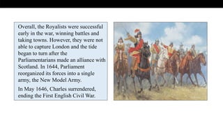 .
Overall, the Royalists were successful
early in the war, winning battles and
taking towns. However, they were not
able to capture London and the tide
began to turn after the
Parliamentarians made an alliance with
Scotland. In 1644, Parliament
reorganized its forces into a single
army, the New Model Army.
In May 1646, Charles surrendered,
ending the First English Civil War.
 