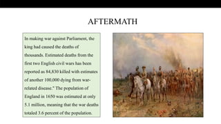 .
In making war against Parliament, the
king had caused the deaths of
thousands. Estimated deaths from the
first two English civil wars has been
reported as 84,830 killed with estimates
of another 100,000 dying from war-
related disease." The population of
England in 1650 was estimated at only
5.1 million, meaning that the war deaths
totaled 3.6 percent of the population.
AFTERMATH
 