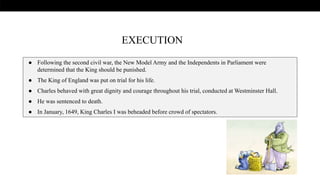 .
● Following the second civil war, the New Model Army and the Independents in Parliament were
determined that the King should be punished.
● The King of England was put on trial for his life.
● Charles behaved with great dignity and courage throughout his trial, conducted at Westminster Hall.
● He was sentenced to death.
● In January, 1649, King Charles I was beheaded before crowd of spectators.
EXECUTION
 