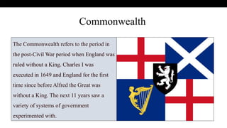 .
The Commonwealth refers to the period in
the post-Civil War period when England was
ruled without a King. Charles I was
executed in 1649 and England for the first
time since before Alfred the Great was
without a King. The next 11 years saw a
variety of systems of government
experimented with.
Commonwealth
 