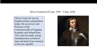 .
Oliver Cromwell was an
English military and political
leader. He served as Lord
Protector of the
Commonwealth of England,
Scotland, and Ireland from
1653 until his death, acting
simultaneously as head of
state and head of government
of the new republic.
Oliver Cromwell (25 Apr. 1599 – 3 Sep. 1658)
 