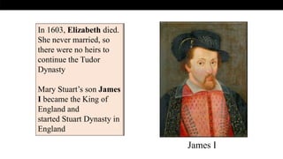In 1603, Elizabeth died.
She never married, so
there were no heirs to
continue the Tudor
Dynasty
Mary Stuart’s son James
I became the King of
England and
started Stuart Dynasty in
England
James I
 