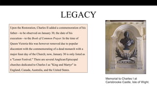 .
LEGACY
Memorial to Charles I at
Carisbrooke Castle, Isle of Wight.
Upon the Restoration, Charles II added a commemoration of his
father—to be observed on January 30, the date of his
execution—to the Book of Common Prayer. In the time of
Queen Victoria this was however removed due to popular
discontent with the commemorating of a dead monarch with a
major feast day of the Church; now, January 30 is only listed as
a "Lesser Festival." There are several Anglican/Episcopal
churches dedicated to Charles I as "King and Martyr" in
England, Canada, Australia, and the United States.
 