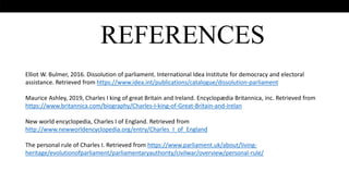 .
REFERENCES
Elliot W. Bulmer, 2016. Dissolution of parliament. International Idea Institute for democracy and electoral
assistance. Retrieved from https://www.idea.int/publications/catalogue/dissolution-parliament
Maurice Ashley, 2019, Charles I king of great Britain and Ireland. Encyclopædia Britannica, inc. Retrieved from
https://www.britannica.com/biography/Charles-I-king-of-Great-Britain-and-Irelan
New world encyclopedia, Charles I of England. Retrieved from
http://www.newworldencyclopedia.org/entry/Charles_I_of_England
The personal rule of Charles I. Retrieved from https://www.parliament.uk/about/living-
heritage/evolutionofparliament/parliamentaryauthority/civilwar/overview/personal-rule/
 