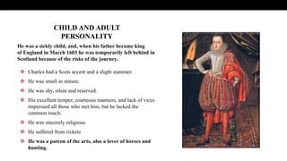 He was a sickly child, and, when his father became king
of England in March 1603 he was temporarily left behind in
Scotland because of the risks of the journey.
 Charles had a Scots accent and a slight stammer.
 He was small in stature.
 He was shy, silent and reserved.
 His excellent temper, courteous manners, and lack of vices
impressed all those who met him, but he lacked the
common touch.
 He was sincerely religious.
 He suffered from rickets
 He was a patron of the arts, also a lover of horses and
hunting.
CHILD AND ADULT
PERSONALITY
 
