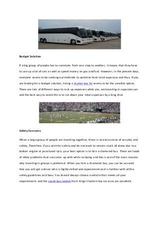 Budget Solution
If a big group of people has to commute from one stop to another, it means that they have
to use up a lot of cars as well as spend money on gas and fuel. However, in the present days,
everyone seems to be seeking out methods to optimize their total expenses and thus, if you
are looking for a budget solution, hiring a charter bus NJ seems to be the sensible option.
There are lots of different ways to rack up expenses while you are traveling in separate cars
and the best way to avoid this is to cut down your total expenses by a long shot.
Safety Concerns
When a large group of people are traveling together, there is an extra sense of security and
safety. Therefore, if you wish for safety and do not want to remain stuck all alone due to a
broken engine or punctured tyre, your best option is to hire a chartered bus. There are loads
of other problems that can come up with while camping and this is one of the main reasons
why traveling in groups is preferred. When you hire a chartered bus, you can be assured
that you will get a driver who is highly skilled and experienced and is familiar with all the
safety guidelines and laws. You should always choose a vehicle that meets all your
requirements and the coach bus rentals from Kings Charters bus services are excellent.
 