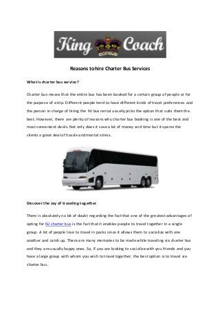 Reasons to hire Charter Bus Services
What is charter bus service?
Charter bus means that the entire bus has been booked for a certain group of people or for
the purpose of a trip. Different people tend to have different kinds of travel preferences and
the person in charge of hiring the NJ bus rental usually picks the option that suits them the
best. However, there are plenty of reasons why charter bus booking is one of the best and
most convenient deals. Not only does it save a lot of money and time but it spares the
clients a great deal of hassle and mental stress.
Discover the Joy of traveling together
There is absolutely no bit of doubt regarding the fact that one of the greatest advantages of
opting for NJ charter bus is the fact that it enables people to travel together in a single
group. A lot of people love to travel in packs since it allows them to socialize with one
another and catch up. There are many memories to be made while traveling via charter bus
and they are usually happy ones. So, if you are looking to socialize with you friends and you
have a large group with whom you wish to travel together, the best option is to travel via
charter bus.
 