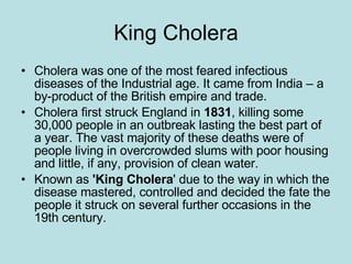King Cholera Cholera was one of the most feared infectious diseases of the Industrial age. It came from India – a by-product of the British empire and trade. Cholera first struck England in  1831 , killing some 30,000 people in an outbreak lasting the best part of a year. The vast majority of these deaths were of people living in overcrowded slums with poor housing and little, if any, provision of clean water.  Known as  'King Cholera ' due to the way in which the disease mastered, controlled and decided the fate the people it struck on several further occasions in the 19th century. 