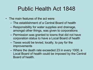 Public Health Act 1848 The main features of the act were: The establishment of a Central Board of health Responsibility for water supplies and drainage, amongst other things, was given to corporations Permission was granted to towns that did not have corporation status to have a Local Board of health Taxes would be levied, locally, to pay for the improvements Where the death rate exceeded 23 in every 1000, a Local Board of health could be imposed by the Central Board of health. 