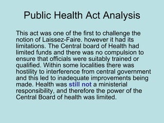 Public Health Act Analysis This act was one of the first to challenge the notion of Laissez-Faire. however it had its limitations. The Central board of Health had limited funds and there was no compulsion to ensure that officials were suitably trained or qualified. Within some localities there was hostility to interference from central government and this led to inadequate improvements being made. Health was  still not  a ministerial responsibility, and therefore the power of the Central Board of health was limited.  