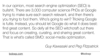 bobwp.com @bobwp
In our opinion, most search engine optimization (SEO) is
bullshit. There are 3,000 computer science PhDs at Google
trying to make sure each search relevant, and then there’s
you trying to fool them. Who’s going to win? Tricking Google
is futile. Instead, you should let Google do what it does best:
ﬁnd great content. So defy all the SEO witchcraft out there
and focus on creating, curating, and sharing great content.
That is what’s called SMO: social-media optimization.
Guy Kawasaki and Peg Fitzpatrick
 