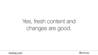 bobwp.com @bobwp
Yes, fresh content and
changes are good.
 