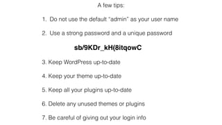A few tips:
1. Do not use the default “admin” as your user name
2. Use a strong password and a unique password
sb/9KDr_kH(8itqowC
3. Keep WordPress up-to-date
4. Keep your theme up-to-date
5. Keep all your plugins up-to-date
6. Delete any unused themes or plugins
7. Be careful of giving out your login info
 