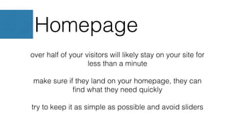Homepage
over half of your visitors will likely stay on your site for
less than a minute
make sure if they land on your homepage, they can
ﬁnd what they need quickly
try to keep it as simple as possible and avoid sliders
 