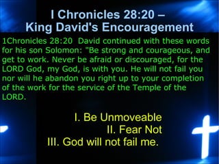 I Chronicles 28:20 –  King David's Encouragement I. Be Unmoveable II. Fear Not III. God will not fail me.  1Chronicles 28:20  David continued with these words for his son Solomon: &quot;Be strong and courageous, and get to work. Never be afraid or discouraged, for the LORD God, my God, is with you. He will not fail you nor will he abandon you right up to your completion of the work for the service of the Temple of the LORD.  
