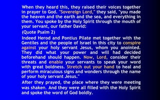 When they heard this, they raised their voices together 
in prayer to God. "Sovereign Lord," they said, "you made 
the heaven and the earth and the sea, and everything in 
them. You spoke by the Holy Spirit through the mouth of 
your servant, our father David: 
(Quote Psalm 2) 
Indeed Herod and Pontius Pilate met together with the 
Gentiles and the people of Israel in this city to conspire 
against your holy servant Jesus, whom you anointed. 
They did what your power and will had decided 
beforehand should happen. Now, Lord, consider their 
threats and enable your servants to speak your word 
with great boldness. Stretch out your hand to heal and 
perform miraculous signs and wonders through the name 
of your holy servant Jesus." 
After they prayed, the place where they were meeting 
was shaken. And they were all filled with the Holy Spirit 
and spoke the word of God boldly. 
 