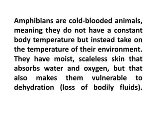 Amphibians are cold-blooded animals,
meaning they do not have a constant
body temperature but instead take on
the temperature of their environment.
They have moist, scaleless skin that
absorbs water and oxygen, but that
also makes them vulnerable to
dehydration (loss of bodily fluids).
 