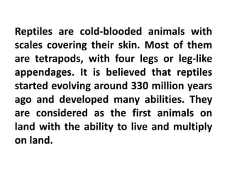 Reptiles are cold-blooded animals with
scales covering their skin. Most of them
are tetrapods, with four legs or leg-like
appendages. It is believed that reptiles
started evolving around 330 million years
ago and developed many abilities. They
are considered as the first animals on
land with the ability to live and multiply
on land.
 