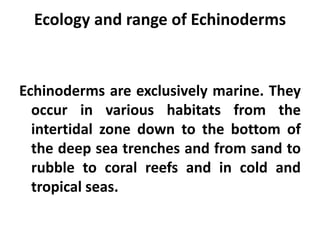 Ecology and range of Echinoderms


Echinoderms are exclusively marine. They
  occur in various habitats from the
  intertidal zone down to the bottom of
  the deep sea trenches and from sand to
  rubble to coral reefs and in cold and
  tropical seas.
 