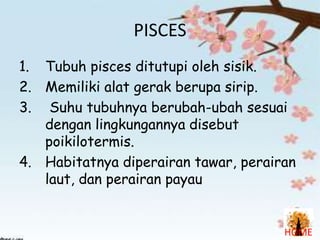 PISCES
1. Tubuh pisces ditutupi oleh sisik.
2. Memiliki alat gerak berupa sirip.
3. Suhu tubuhnya berubah-ubah sesuai
dengan lingkungannya disebut
poikilotermis.
4. Habitatnya diperairan tawar, perairan
laut, dan perairan payau

HOME

 