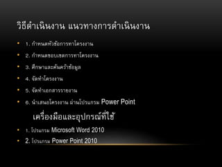 วิธีดาเนินงาน แนวทางการดาเนินงาน
• 1. กาหนดหัวข้อการทาโครงงาน
• 2. กาหนดขอบเขตการทาโครงงาน
• 3. ศึกษาและค้นคว้าข้อมูล
• 4. จัดทาโครงงาน
• 5. จัดทาเอกสารรายงาน
• 6. นาเสนอโครงงาน ผ่านโปรแกรม Power Point
เครื่องมือและอุปกรณ์ที่ใช้
• 1. โปรแกรม Microsoft Word 2010
• 2. โปรแกรม Power Point 2010
 