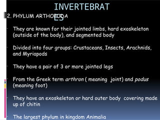 INVERTEBRAT
ES
2. PHYLUM ARTHOPODA
- They are known for their jointed limbs, hard exoskeleton
(outside of the body), and segmented body
- Divided into four groups: Crustaceans, Insects, Arachnids,
and Myriapods
- They have a pair of 3 or more jointed legs
- From the Greek term arthron ( meaning joint) and podus
(meaning foot)
- They have an exoskeleton or hard outer body covering made
up of chitin
- The largest phylum in kingdom Animalia
 
