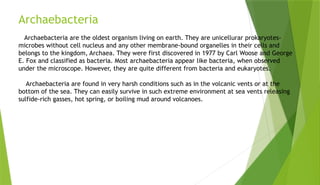 Archaebacteria
Archaebacteria are the oldest organism living on earth. They are unicellurar prokaryotes-
microbes without cell nucleus and any other membrane-bound organelles in their cells and
belongs to the kingdom, Archaea. They were first discovered in 1977 by Carl Woose and George
E. Fox and classified as bacteria. Most archaebacteria appear like bacteria, when observed
under the microscope. However, they are quite different from bacteria and eukaryotes.
Archaebacteria are found in very harsh conditions such as in the volcanic vents or at the
bottom of the sea. They can easily survive in such extreme environment at sea vents releasing
sulfide-rich gasses, hot spring, or boiling mud around volcanoes.
 