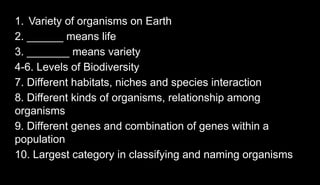 1. Variety of organisms on Earth
2. ______ means life
3. _______ means variety
4-6. Levels of Biodiversity
7. Different habitats, niches and species interaction
8. Different kinds of organisms, relationship among
organisms
9. Different genes and combination of genes within a
population
10. Largest category in classifying and naming organisms
 
