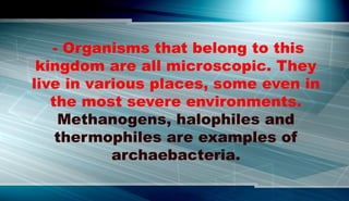- Organisms that belong to this
kingdom are all microscopic. They
live in various places, some even in
the most severe environments.
Methanogens, halophiles and
thermophiles are examples of
archaebacteria.
 