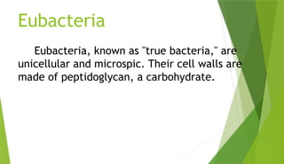 Eubacteria
Eubacteria, known as "true bacteria," are
unicellular and microspic. Their cell walls are
made of peptidoglycan, a carbohydrate.
 